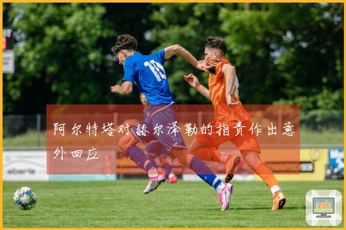 阿尔特塔对赫尔泽勒的指责作出意外回应