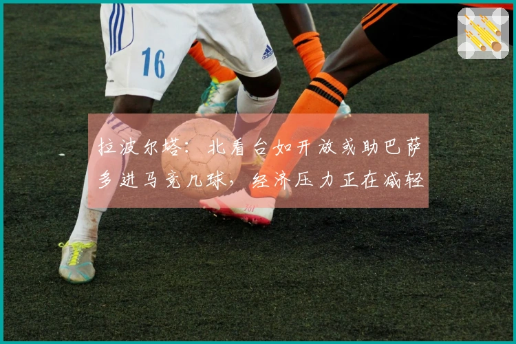 拉波尔塔：北看台如开放或助巴萨多进马竞几球，经济压力正在减轻