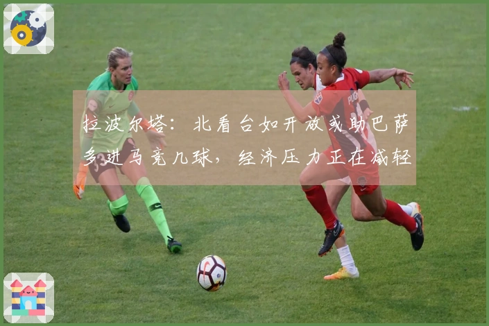 拉波尔塔：北看台如开放或助巴萨多进马竞几球，经济压力正在减轻