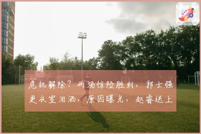 危机解除？两场惊险胜利，郭士强更衣室泪洒，原因曝光，赵睿送上祝福