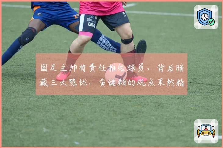 国足主帅将责任推给球员，背后暗藏三大隐忧，黄健翔的观点果然精准