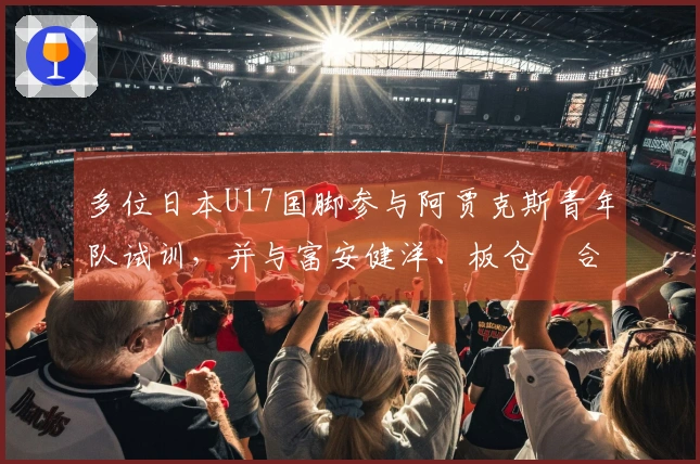 多位日本U17国脚参与阿贾克斯青年队试训，并与富安健洋、板仓滉合影留念