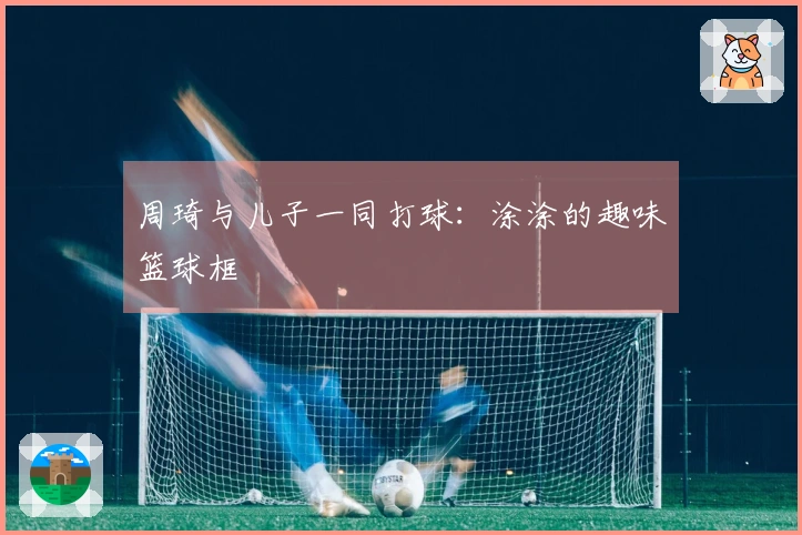 周琦与儿子一同打球：涂涂的趣味篮球框