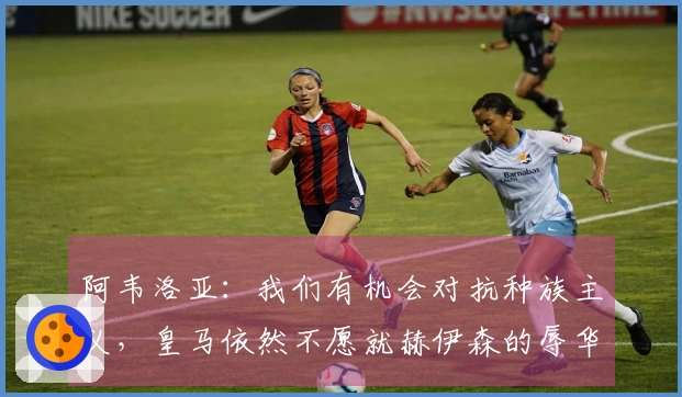 阿韦洛亚：我们有机会对抗种族主义，皇马依然不愿就赫伊森的辱华言论道歉