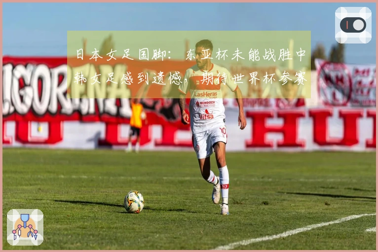 日本女足国脚：东亚杯未能战胜中韩女足感到遗憾，期待世界杯参赛机会
