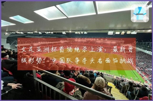 女足亚洲杯首场绝杀上演，最新晋级形势：中国队争夺头名面临挑战
