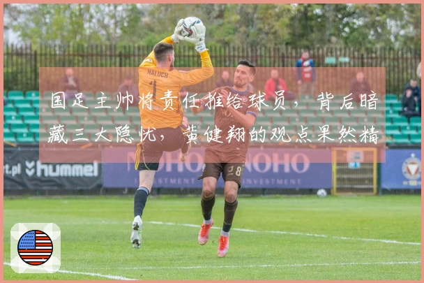 国足主帅将责任推给球员，背后暗藏三大隐忧，黄健翔的观点果然精准