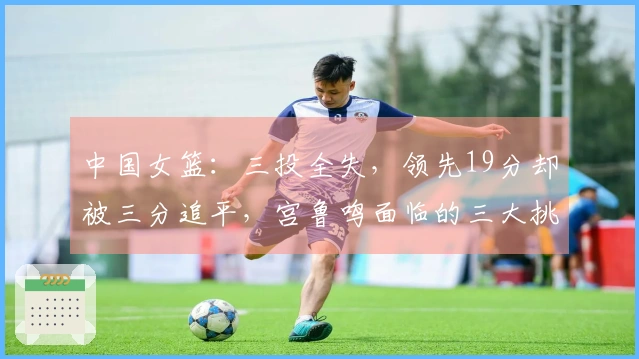 中国女篮：三投全失，领先19分却被三分追平，宫鲁鸣面临的三大挑战