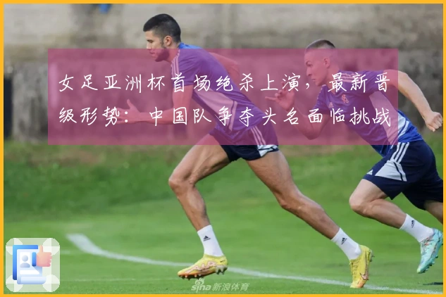 女足亚洲杯首场绝杀上演，最新晋级形势：中国队争夺头名面临挑战