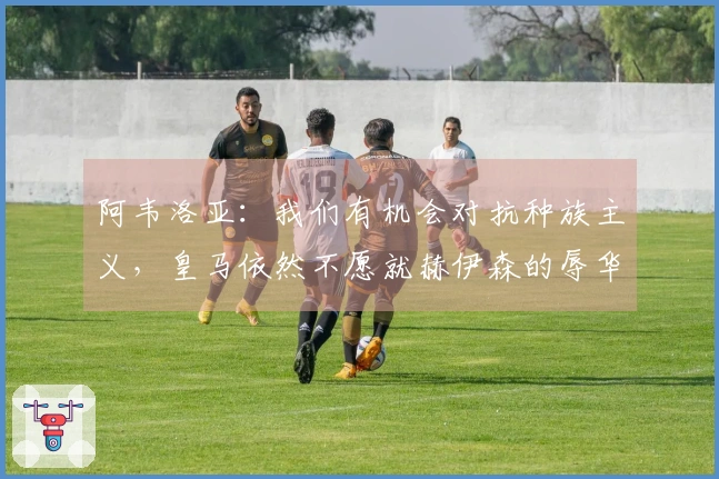 阿韦洛亚：我们有机会对抗种族主义，皇马依然不愿就赫伊森的辱华言论道歉