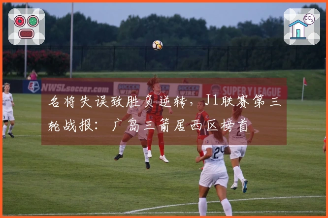 名将失误致胜负逆转，J1联赛第三轮战报：广岛三箭居西区榜首
