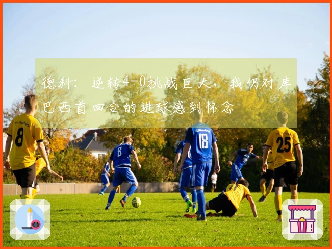 德科：逆转4-0挑战巨大，我仍对库巴西首回合的进球感到怀念