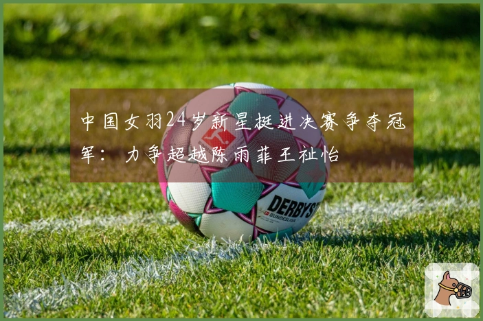 中国女羽24岁新星挺进决赛争夺冠军：力争超越陈雨菲王祉怡